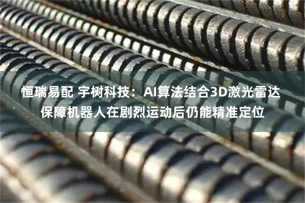 恒瑞易配 宇树科技：AI算法结合3D激光雷达 保障机器人在剧烈运动后仍能精准定位